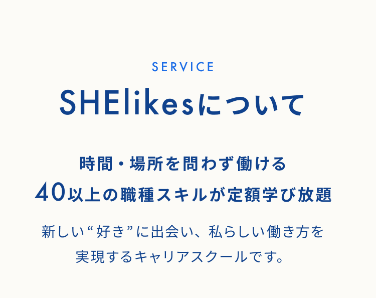 SHElikesについて 時間・場所を問わず働ける40以上の職種スキルが定額学び放題 新しい“好き”に出会い、私らしい働き方を実現するキャリアスクールです。