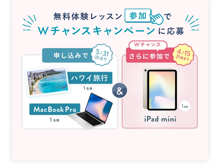 無料体験レッスン参加で、Wチャンスキャンペーンに応募 5/31(日)まで 申込みで ハワイ旅行 1名様 または MacBook Pro 1名様 & 4/15(水) 21:00 まで Wチャンス! さらに参加で iPad mini 抽選で1名様
