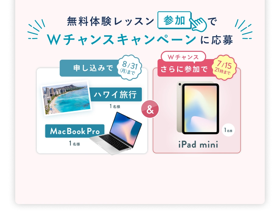 無料体験レッスン参加で、Wチャンスキャンペーンに応募 8/31(月)まで 申込みで ハワイ旅行 or MacBook Pro 1名様 & 7/15(水) 21時 まで Wチャンス! さらに参加で iPad mini プレゼント 抽選で1名様