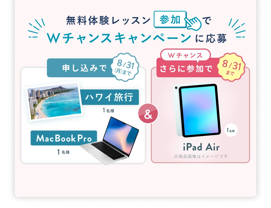 無料体験レッスン参加で、Wチャンスキャンペーンに応募 8/31(月)まで 申込みで ハワイ旅行 or MacBook Pro 1名様 & 8/31(月) まで Wチャンス! さらに参加で iPad Air プレゼント 抽選で1名様
