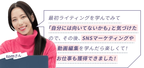 tomさん 『最初ライティングを学んでみて「自分には向いてないかも」と気づけたので、その後、SNSマーケティングや動画編集を学んだら楽しくて！お仕事も獲得できました！』