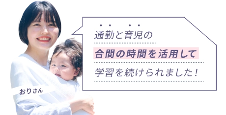 おりさん 『通勤と育児の合間の時間を活用して学習を続けられました！』