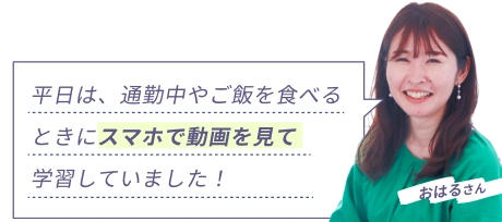 おはるさん 『平日は、通勤中やご飯を食べるときにスマホで動画を見て学習していました！』
